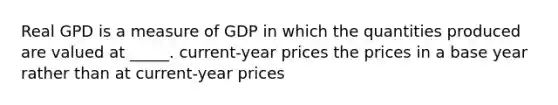 Real GPD is a measure of GDP in which the quantities produced are valued at _____. current-year prices the prices in a base year rather than at current-year prices