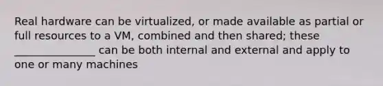 Real hardware can be virtualized, or made available as partial or full resources to a VM, combined and then shared; these _______________ can be both internal and external and apply to one or many machines