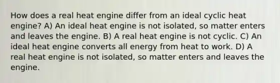 How does a real heat engine differ from an ideal cyclic heat engine? A) An ideal heat engine is not isolated, so matter enters and leaves the engine. B) A real heat engine is not cyclic. C) An ideal heat engine converts all energy from heat to work. D) A real heat engine is not isolated, so matter enters and leaves the engine.