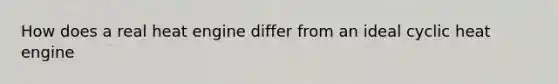 How does a real heat engine differ from an ideal cyclic heat engine