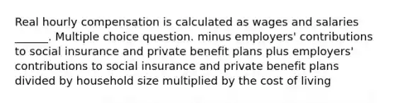 Real hourly compensation is calculated as wages and salaries ______. Multiple choice question. minus employers' contributions to social insurance and private benefit plans plus employers' contributions to social insurance and private benefit plans divided by household size multiplied by the cost of living