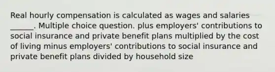 Real hourly compensation is calculated as wages and salaries ______. Multiple choice question. plus employers' contributions to social insurance and private benefit plans multiplied by the cost of living minus employers' contributions to social insurance and private benefit plans divided by household size