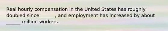 Real hourly compensation in the United States has roughly doubled since ______, and employment has increased by about ______ million workers.