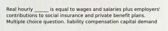 Real hourly ______ is equal to wages and salaries plus employers' contributions to social insurance and private benefit plans. Multiple choice question. liability compensation capital demand