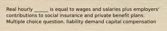 Real hourly ______ is equal to wages and salaries plus employers' contributions to social insurance and private benefit plans. Multiple choice question. liability demand capital compensation