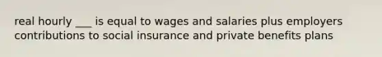 real hourly ___ is equal to wages and salaries plus employers contributions to social insurance and private benefits plans