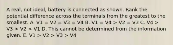 A real, not ideal, battery is connected as shown. Rank the potential difference across the terminals from the greatest to the smallest. A. V1 = V2 = V3 = V4 B. V1 = V4 > V2 = V3 C. V4 > V3 > V2 > V1 D. This cannot be determined from the information given. E. V1 > V2 > V3 > V4