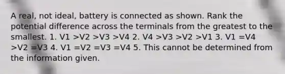 A real, not ideal, battery is connected as shown. Rank the potential difference across the terminals from the greatest to the smallest. 1. V1 >V2 >V3 >V4 2. V4 >V3 >V2 >V1 3. V1 =V4 >V2 =V3 4. V1 =V2 =V3 =V4 5. This cannot be determined from the information given.