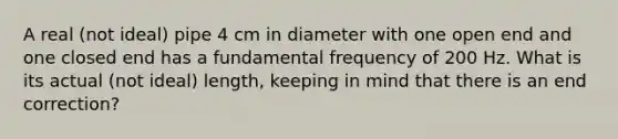 A real (not ideal) pipe 4 cm in diameter with one open end and one closed end has a fundamental frequency of 200 Hz. What is its actual (not ideal) length, keeping in mind that there is an end correction?