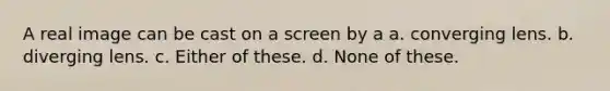 A real image can be cast on a screen by a a. converging lens. b. diverging lens. c. Either of these. d. None of these.