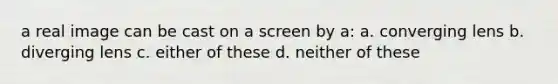 a real image can be cast on a screen by a: a. converging lens b. diverging lens c. either of these d. neither of these