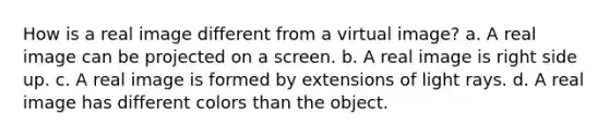 How is a real image different from a virtual image? a. A real image can be projected on a screen. b. A real image is right side up. c. A real image is formed by extensions of light rays. d. A real image has different colors than the object.