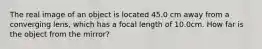 The real image of an object is located 45.0 cm away from a converging lens, which has a focal length of 10.0cm. How far is the object from the mirror?