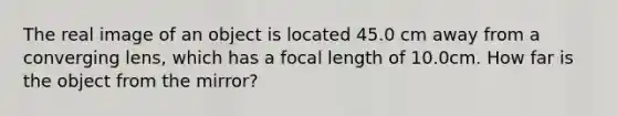 The real image of an object is located 45.0 cm away from a converging lens, which has a focal length of 10.0cm. How far is the object from the mirror?