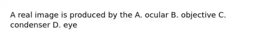 A real image is produced by the A. ocular B. objective C. condenser D. eye