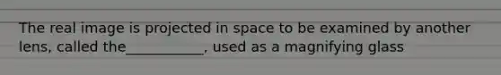 The real image is projected in space to be examined by another lens, called the___________, used as a magnifying glass