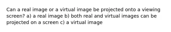 Can a real image or a virtual image be projected onto a viewing screen? a) a real image b) both real and virtual images can be projected on a screen c) a virtual image