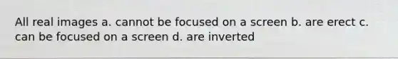 All real images a. cannot be focused on a screen b. are erect c. can be focused on a screen d. are inverted