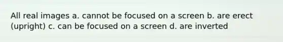 All real images a. cannot be focused on a screen b. are erect (upright) c. can be focused on a screen d. are inverted