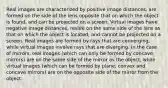 Real images are characterized by positive image distances, are formed on the side of the lens opposite that on which the object is found, and can be projected on a screen. Virtual images have negative image distances, reside on the same side of the lens as that on which the object is located, and cannot be projected on a screen. Real images are formed by rays that are converging, while virtual images involve rays that are diverging. In the case of mirrors, real images (which can only be formed by concave mirrors) are on the same side of the mirror as the object, while virtual images (which can be formed by plane, convex and concave mirrors) are on the opposite side of the mirror from the object.