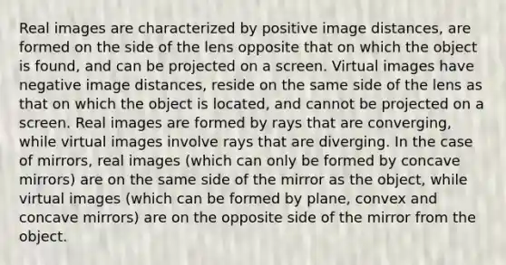 Real images are characterized by positive image distances, are formed on the side of the lens opposite that on which the object is found, and can be projected on a screen. Virtual images have negative image distances, reside on the same side of the lens as that on which the object is located, and cannot be projected on a screen. Real images are formed by rays that are converging, while virtual images involve rays that are diverging. In the case of mirrors, real images (which can only be formed by concave mirrors) are on the same side of the mirror as the object, while virtual images (which can be formed by plane, convex and concave mirrors) are on the opposite side of the mirror from the object.