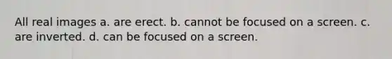 All real images a. are erect. b. cannot be focused on a screen. c. are inverted. d. can be focused on a screen.