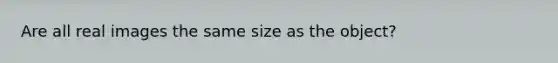 Are all real images the same size as the object?