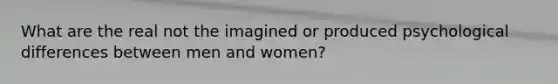 What are the real not the imagined or produced psychological differences between men and women?