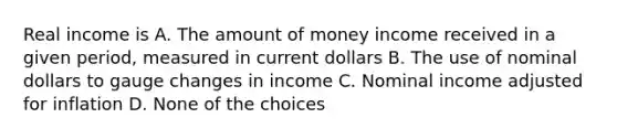 Real income is A. The amount of money income received in a given period, measured in current dollars B. The use of nominal dollars to gauge changes in income C. Nominal income adjusted for inflation D. None of the choices