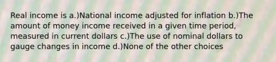 Real income is a.)National income adjusted for inflation b.)The amount of money income received in a given time period, measured in current dollars c.)The use of nominal dollars to gauge changes in income d.)None of the other choices