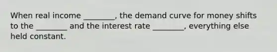 When real income​ ________, the demand curve for money shifts to the​ ________ and the interest rate​ ________, everything else held constant.