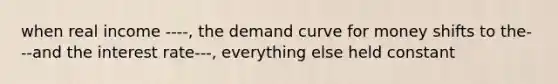 when real income ----, the demand curve for money shifts to the---and the interest rate---, everything else held constant