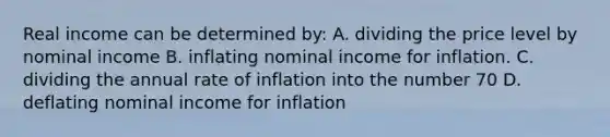 Real income can be determined by: A. dividing the price level by nominal income B. inflating nominal income for inflation. C. dividing the annual rate of inflation into the number 70 D. deflating nominal income for inflation