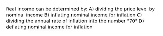 Real income can be determined by: A) dividing the price level by nominal income B) inflating nominal income for inflation C) dividing the annual rate of inflation into the number "70" D) deflating nominal income for inflation