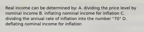 Real income can be determined by: A. dividing the price level by nominal income B. inflating nominal income for inflation C. dividing the annual rate of inflation into the number "70" D. deflating nominal income for inflation