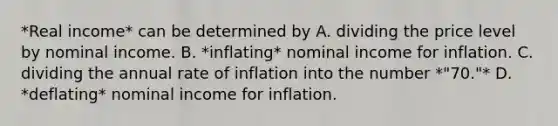 *Real income* can be determined by A. dividing the price level by nominal income. B. *inflating* nominal income for inflation. C. dividing the annual rate of inflation into the number *"70."* D. *deflating* nominal income for inflation.