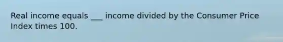 Real income equals ___ income divided by the Consumer Price Index times 100.