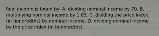 Real income is found by: A. dividing nominal income by 70. B. multiplying nominal income by 1.03. C. dividing the price index (in hundredths) by nominal income. D. dividing nominal income by the price index (in hundredths).