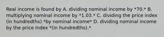 Real income is found by A. dividing nominal income by *70.* B. multiplying nominal income by *1.03.* C. dividing the price index (in hundredths) *by nominal income* D. dividing nominal income by the price index *(in hundredths).*