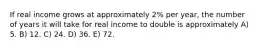 If real income grows at approximately 2% per year, the number of years it will take for real income to double is approximately A) 5. B) 12. C) 24. D) 36. E) 72.