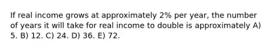 If real income grows at approximately 2% per year, the number of years it will take for real income to double is approximately A) 5. B) 12. C) 24. D) 36. E) 72.