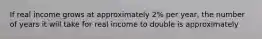 If real income grows at approximately 2% per year, the number of years it will take for real income to double is approximately