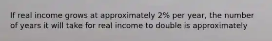 If real income grows at approximately 2% per year, the number of years it will take for real income to double is approximately