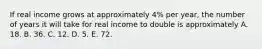 If real income grows at approximately​ 4% per​ year, the number of years it will take for real income to double is approximately A. 18. B. 36. C. 12. D. 5. E. 72.