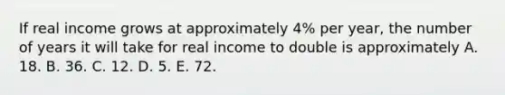 If real income grows at approximately​ 4% per​ year, the number of years it will take for real income to double is approximately A. 18. B. 36. C. 12. D. 5. E. 72.