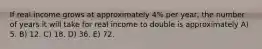 If real income grows at approximately 4% per year, the number of years it will take for real income to double is approximately A) 5. B) 12. C) 18. D) 36. E) 72.