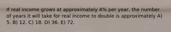 If real income grows at approximately 4% per year, the number of years it will take for real income to double is approximately A) 5. B) 12. C) 18. D) 36. E) 72.