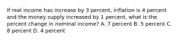 If real income has increase by 3 percent, inflation is 4 percent and the money supply increased by 1 percent, what is the percent change in nominal income? A. 7 percent B. 5 percent C. 8 percent D. 4 percent