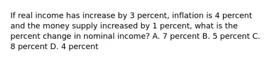 If real income has increase by 3 percent, inflation is 4 percent and the money supply increased by 1 percent, what is the percent change in nominal income? A. 7 percent B. 5 percent C. 8 percent D. 4 percent