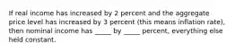 If real income has increased by 2 percent and the aggregate price level has increased by 3 percent (this means inflation rate), then nominal income has _____ by _____ percent, everything else held constant.